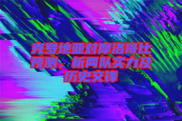 克羅地亞對摩洛哥比預(yù)測，析兩隊實力及歷史交鋒