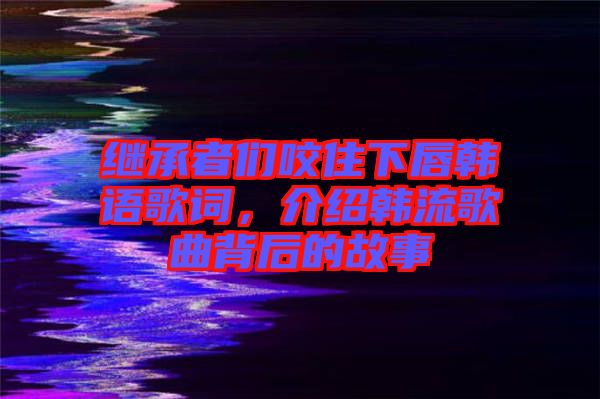 繼承者們咬住下唇韓語(yǔ)歌詞，介紹韓流歌曲背后的故事