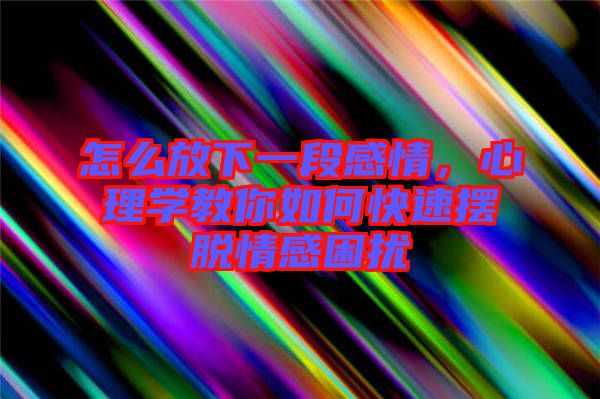 怎么放下一段感情，心理學教你如何快速擺脫情感困擾