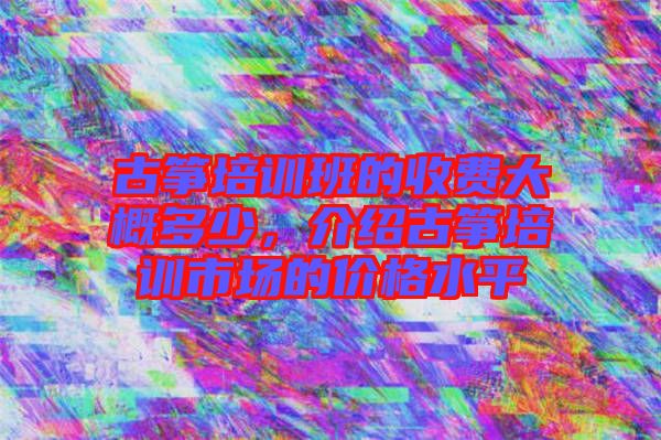 古箏培訓班的收費大概多少，介紹古箏培訓市場的價格水平