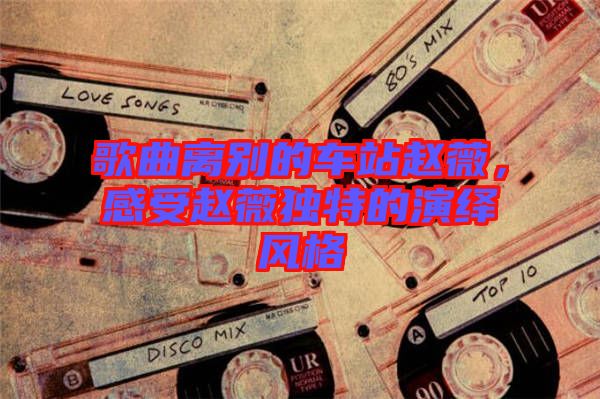 歌曲離別的車站趙薇，感受趙薇獨(dú)特的演繹風(fēng)格