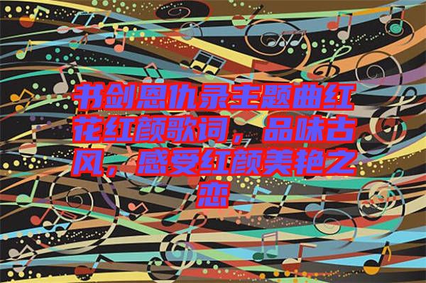 書劍恩仇錄主題曲紅花紅顏歌詞，品味古風(fēng)，感受紅顏美艷之戀