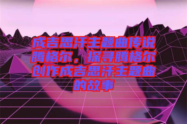 成吉思汗主題曲傳說騰格爾，探尋騰格爾創(chuàng)作成吉思汗主題曲的故事