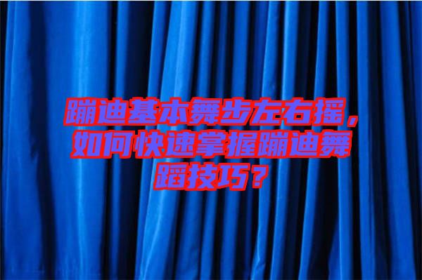 蹦迪基本舞步左右搖，如何快速掌握蹦迪舞蹈技巧？