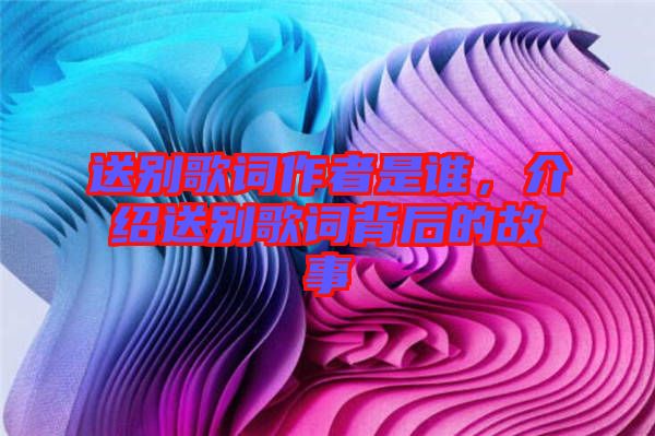 送別歌詞作者是誰，介紹送別歌詞背后的故事