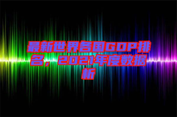 最新世界各國(guó)GDP排名，2021年度數(shù)據(jù)析