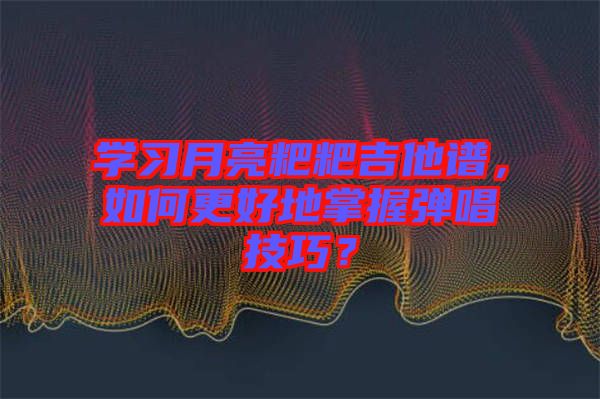 學(xué)習(xí)月亮粑粑吉他譜，如何更好地掌握彈唱技巧？