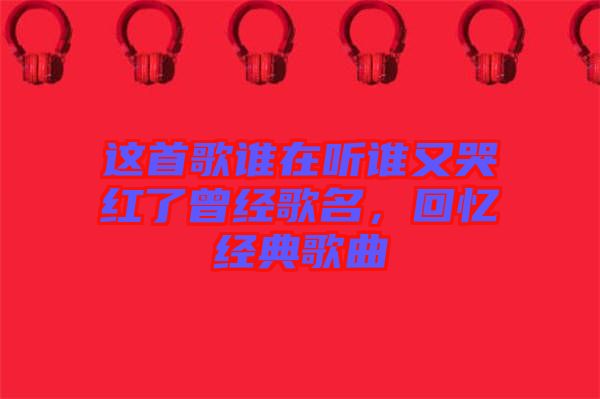 這首歌誰在聽誰又哭紅了曾經歌名，回憶經典歌曲