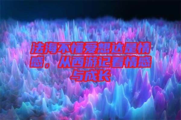 法海不懂愛(ài)想達(dá)是情感，從西游記看情感與成長(zhǎng)