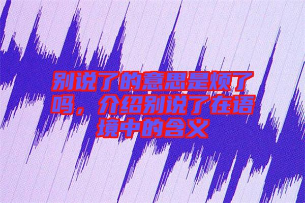 別說了的意思是煩了嗎，介紹別說了在語境中的含義