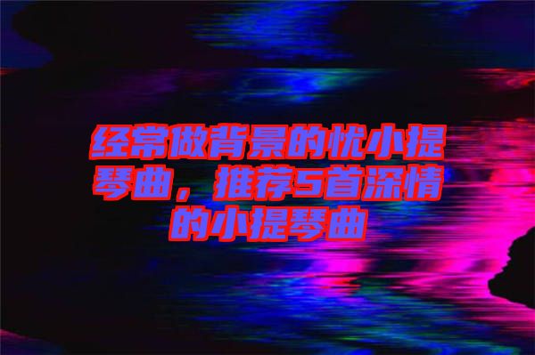 經常做背景的憂小提琴曲，推薦5首深情的小提琴曲