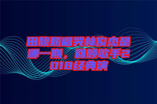 田馥甄唱哭林俊杰是哪一期，回顧歌手2018經(jīng)典演