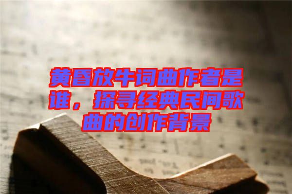 黃昏放牛詞曲作者是誰，探尋經(jīng)典民間歌曲的創(chuàng)作背景