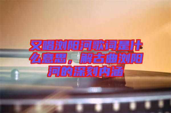 又唱瀏陽(yáng)河歌詞是什么意思，解古曲瀏陽(yáng)河的深刻內(nèi)涵