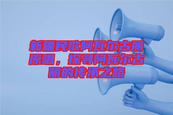 新疆民歌阿瓦爾古麗原唱，探尋阿瓦爾古麗的傳承之路