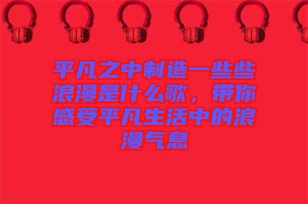 平凡之中制造一些些浪漫是什么歌，帶你感受平凡生活中的浪漫氣息