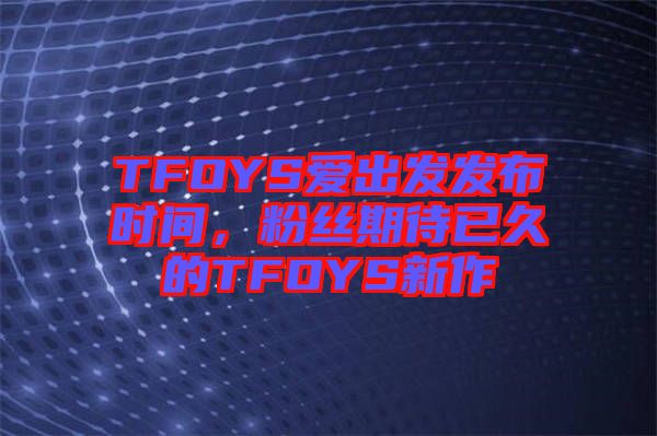 TFOYS愛出發(fā)發(fā)布時(shí)間，粉絲期待已久的TFOYS新作