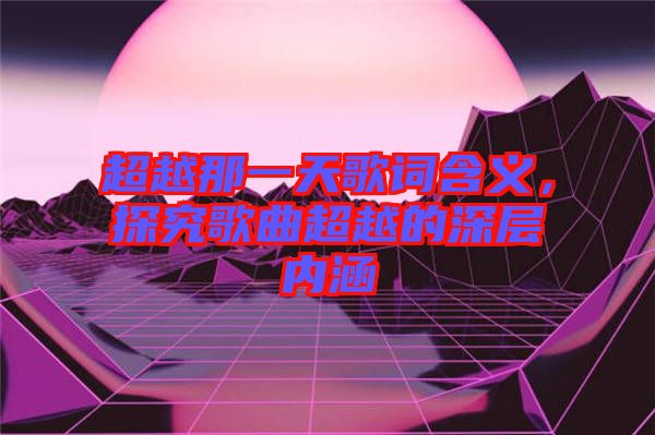 超越那一天歌詞含義，探究歌曲超越的深層內(nèi)涵