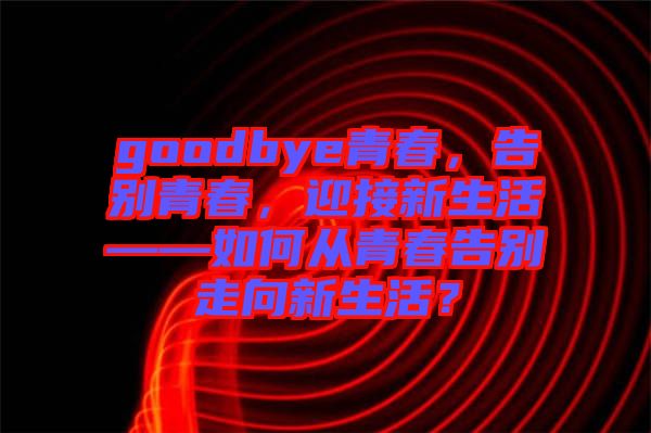 goodbye青春，告別青春，迎接新生活——如何從青春告別走向新生活？