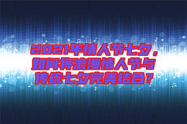 2021年情人節(jié)七夕，如何將浪漫情人節(jié)與傳統(tǒng)七夕完美結(jié)合？