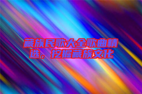 藏族民歌大全歌曲精選，挖掘藏族文化