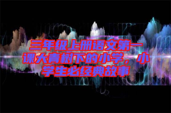 三年級(jí)上冊(cè)語文第一課大青樹下的小學(xué)，小學(xué)生必經(jīng)典故事