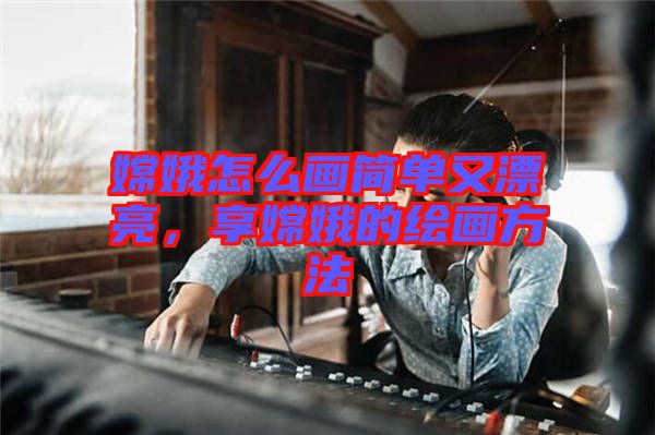 嫦娥怎么畫簡單又漂亮，享嫦娥的繪畫方法