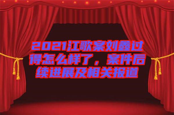 2021江歌案劉鑫過得怎么樣了，案件后續(xù)進展及相關報道