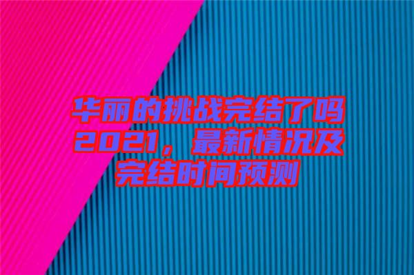 華麗的挑戰(zhàn)完結(jié)了嗎2021，最新情況及完結(jié)時(shí)間預(yù)測