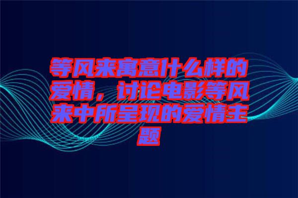 等風來寓意什么樣的愛情，討論電影等風來中所呈現(xiàn)的愛情主題