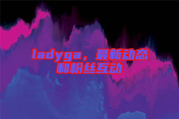 ladyga，最新動態(tài)和粉絲互動