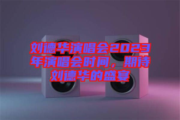 劉德華演唱會2023年演唱會時間，期待劉德華的盛宴