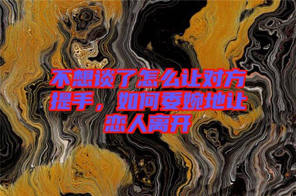 不想談了怎么讓對方提手，如何委婉地讓戀人離開