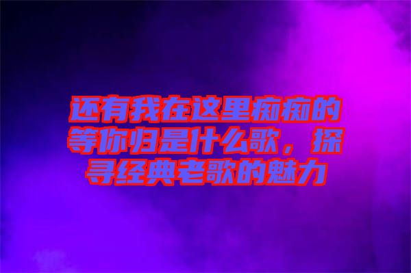 還有我在這里癡癡的等你歸是什么歌，探尋經(jīng)典老歌的魅力