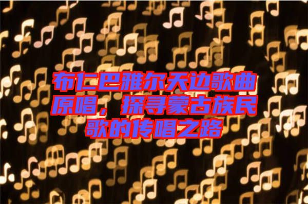 布仁巴雅爾天邊歌曲原唱，探尋蒙古族民歌的傳唱之路