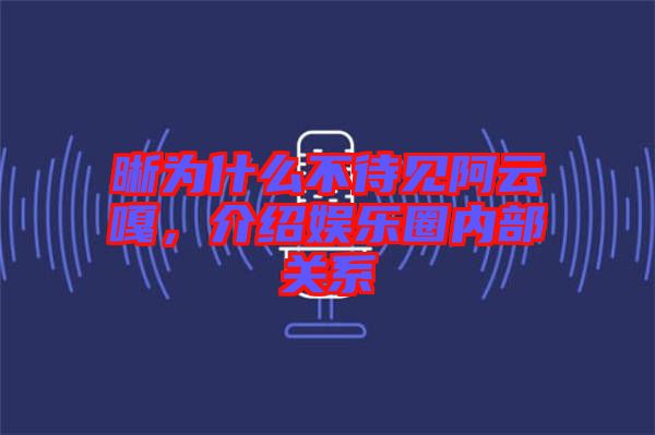 晰為什么不待見阿云嘎，介紹娛樂圈內(nèi)部關(guān)系