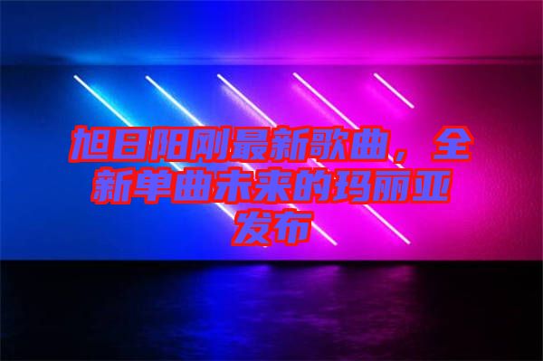 旭日陽(yáng)剛最新歌曲，全新單曲未來(lái)的瑪麗亞發(fā)布