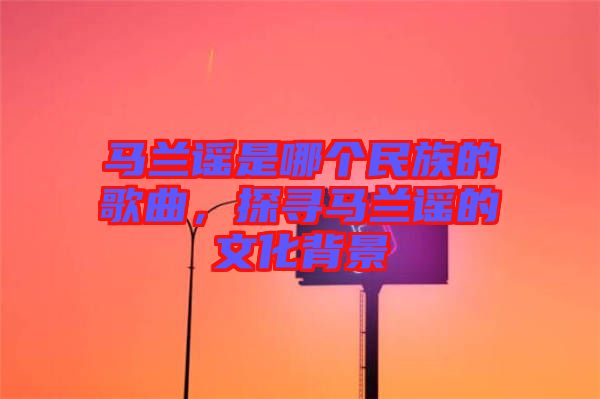 馬蘭謠是哪個(gè)民族的歌曲，探尋馬蘭謠的文化背景