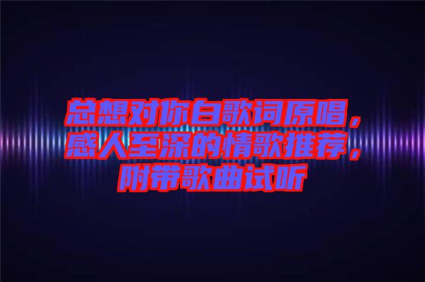 總想對你白歌詞原唱，感人至深的情歌推薦，附帶歌曲試聽