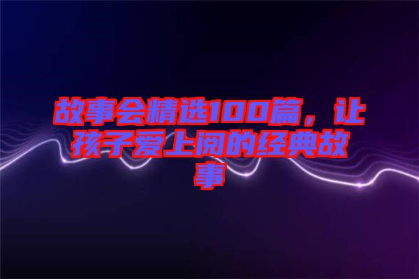 故事會(huì)精選100篇，讓孩子愛上閱的經(jīng)典故事