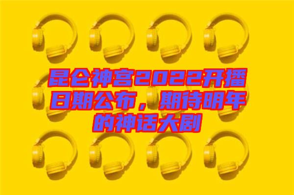 昆侖神宮2022開播日期公布，期待明年的神話大劇