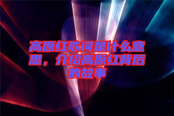 高原紅歌詞是什么意思，介紹高原紅背后的故事