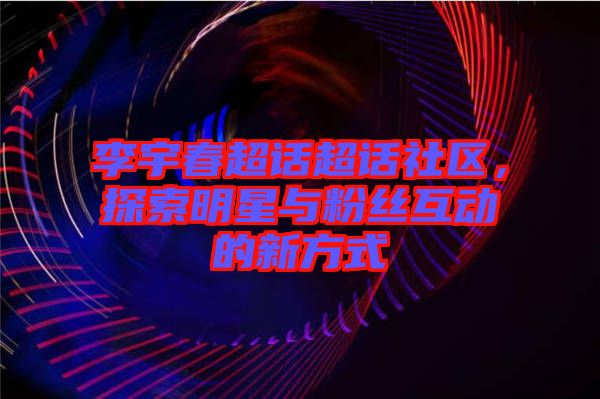 李宇春超話超話社區(qū)，探索明星與粉絲互動的新方式