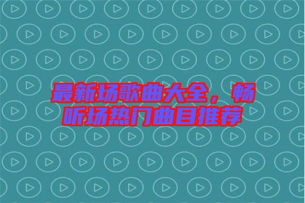 最新場歌曲大全，暢聽場熱門曲目推薦