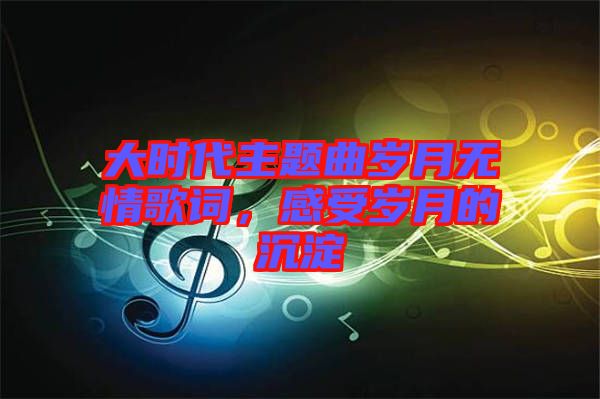 大時代主題曲歲月無情歌詞，感受歲月的沉淀