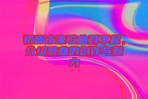 初音未來歌曲對(duì)不起，介紹歌曲的創(chuàng)作與魅力