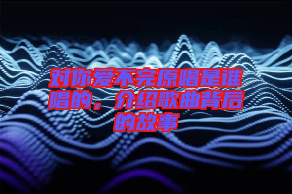 對(duì)你愛不完原唱是誰唱的，介紹歌曲背后的故事