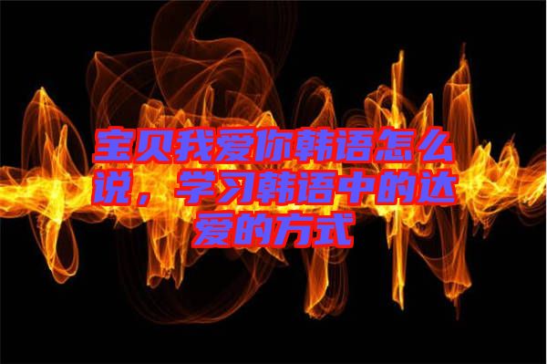 寶貝我愛你韓語怎么說，學(xué)習(xí)韓語中的達(dá)愛的方式