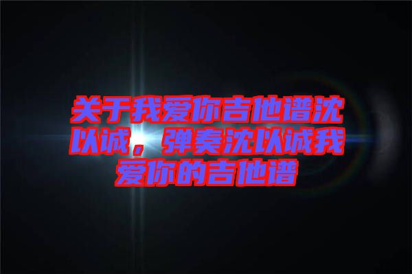 關于我愛你吉他譜沈以誠，彈奏沈以誠我愛你的吉他譜