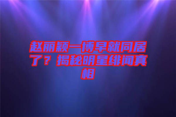 趙麗穎一博早就同居了？揭秘明星緋聞真相